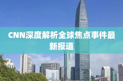 CNN深度解析全球焦点事件最新报道