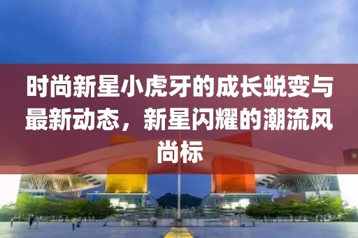 时尚新星小虎牙的成长蜕变与最新动态，新星闪耀的潮流风尚标