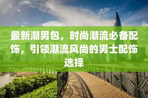 最新潮男包，时尚潮流必备配饰，引领潮流风尚的男士配饰选择