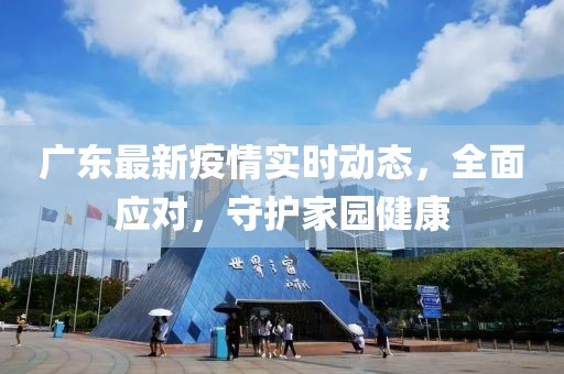 广东最新疫情实时动态，全面应对，守护家园健康
