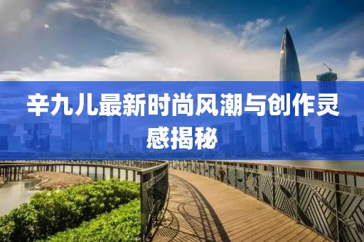 辛九儿最新时尚风潮与创作灵感揭秘
