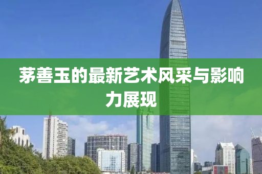 茅善玉的最新艺术风采与影响力展现