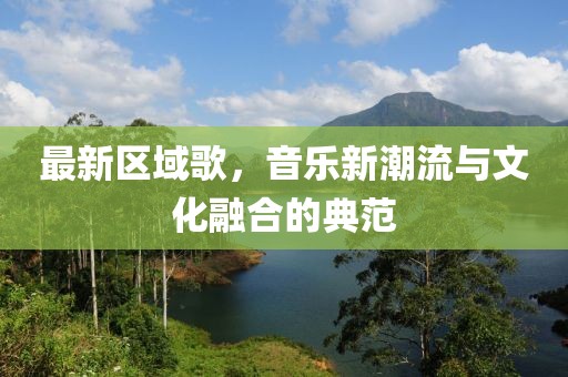 最新区域歌，音乐新潮流与文化融合的典范