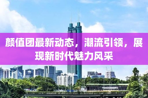 颜值团最新动态，潮流引领，展现新时代魅力风采