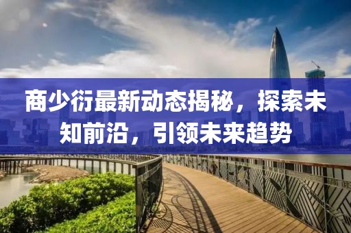 商少衍最新动态揭秘，探索未知前沿，引领未来趋势