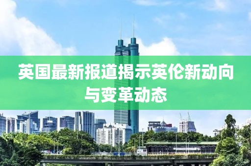 英国最新报道揭示英伦新动向与变革动态