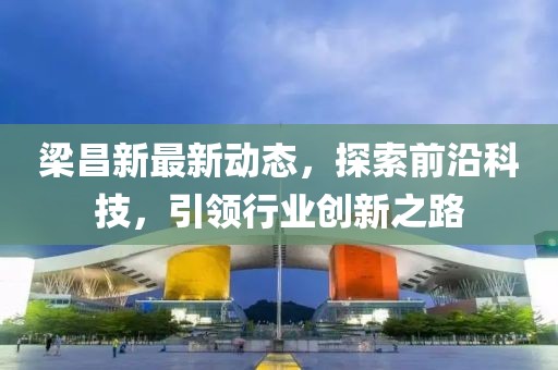 梁昌新最新动态，探索前沿科技，引领行业创新之路