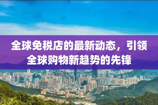 全球免税店的最新动态，引领全球购物新趋势的先锋