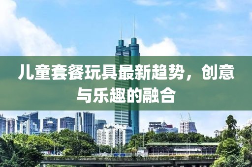 儿童套餐玩具最新趋势，创意与乐趣的融合