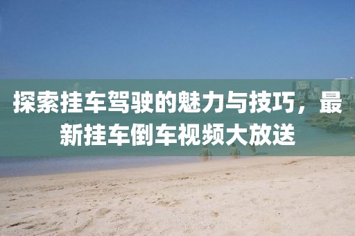 探索挂车驾驶的魅力与技巧，最新挂车倒车视频大放送
