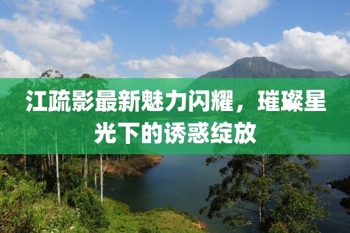 江疏影最新魅力闪耀，璀璨星光下的诱惑绽放