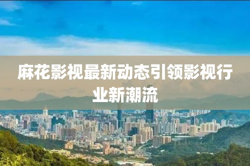 麻花影视最新动态引领影视行业新潮流