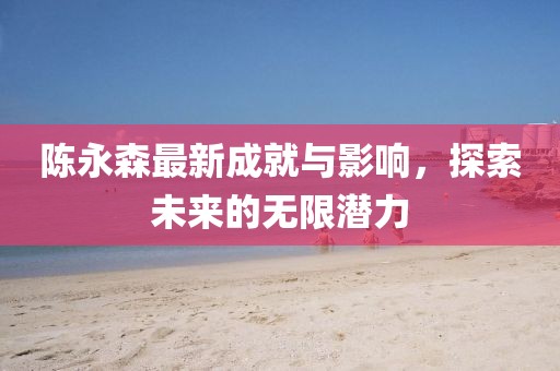 陈永森最新成就与影响，探索未来的无限潜力