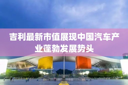 吉利最新市值展现中国汽车产业蓬勃发展势头