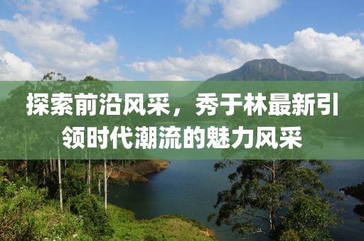 探索前沿风采，秀于林最新引领时代潮流的魅力风采