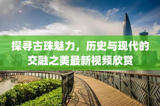 探寻古珠魅力，历史与现代的交融之美最新视频欣赏