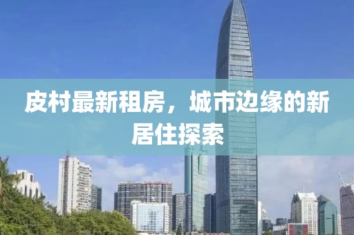 皮村最新租房，城市边缘的新居住探索
