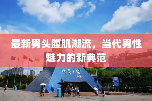 最新男头腹肌潮流，当代男性魅力的新典范