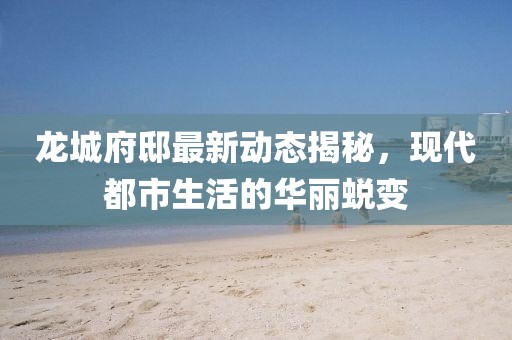 龙城府邸最新动态揭秘，现代都市生活的华丽蜕变