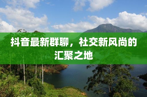 抖音最新群聊，社交新风尚的汇聚之地