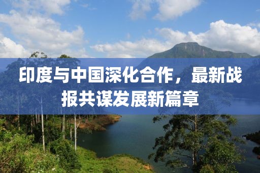 印度与中国深化合作，最新战报共谋发展新篇章