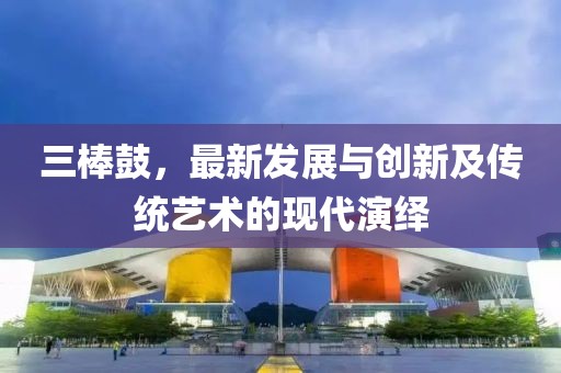 三棒鼓，最新发展与创新及传统艺术的现代演绎