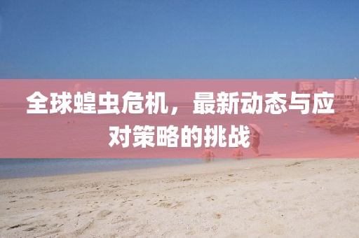 全球蝗虫危机，最新动态与应对策略的挑战