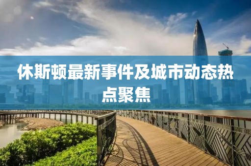 休斯顿最新事件及城市动态热点聚焦