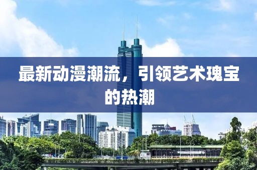 最新动漫潮流，引领艺术瑰宝的热潮