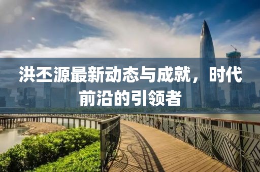 洪丕源最新动态与成就，时代前沿的引领者