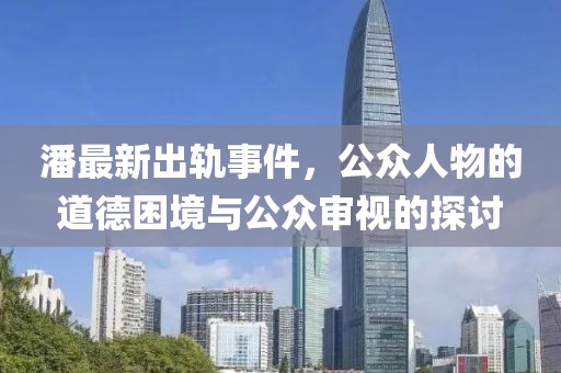 潘最新出轨事件，公众人物的道德困境与公众审视的探讨