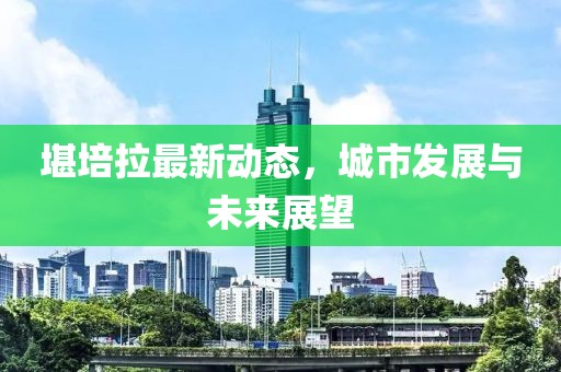 堪培拉最新动态，城市发展与未来展望