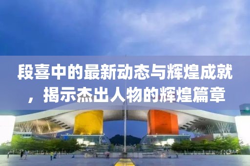 段喜中的最新动态与辉煌成就，揭示杰出人物的辉煌篇章