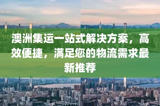 澳洲集运一站式解决方案，高效便捷，满足您的物流需求最新推荐
