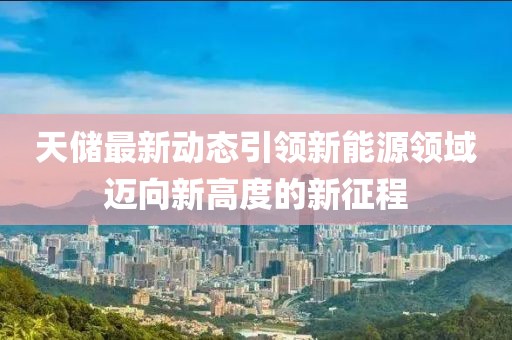 天储最新动态引领新能源领域迈向新高度的新征程