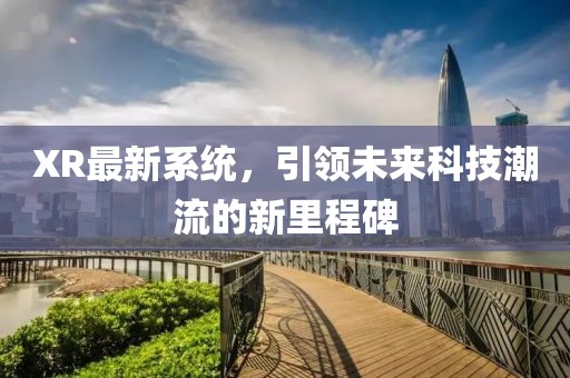 XR最新系统，引领未来科技潮流的新里程碑