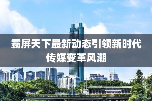 霸屏天下最新动态引领新时代传媒变革风潮