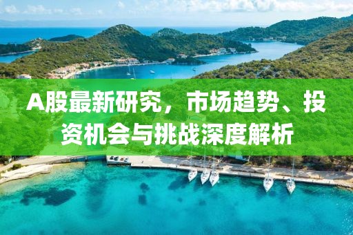 A股最新研究，市场趋势、投资机会与挑战深度解析