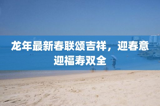 龙年最新春联颂吉祥，迎春意迎福寿双全