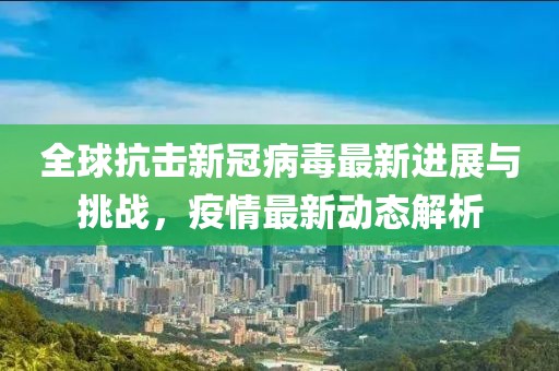 全球抗击新冠病毒最新进展与挑战，疫情最新动态解析