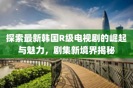 探索最新韩国R级电视剧的崛起与魅力，剧集新境界揭秘