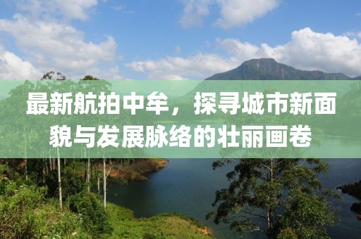 最新航拍中牟，探寻城市新面貌与发展脉络的壮丽画卷