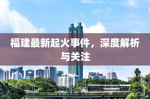 福建最新起火事件，深度解析与关注