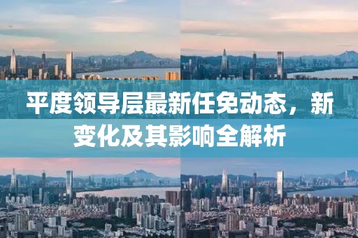 平度领导层最新任免动态，新变化及其影响全解析