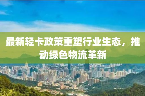 最新轻卡政策重塑行业生态，推动绿色物流革新