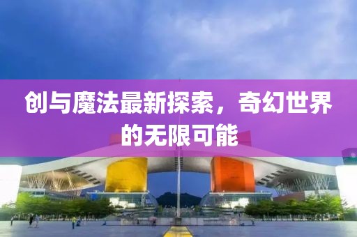 创与魔法最新探索，奇幻世界的无限可能
