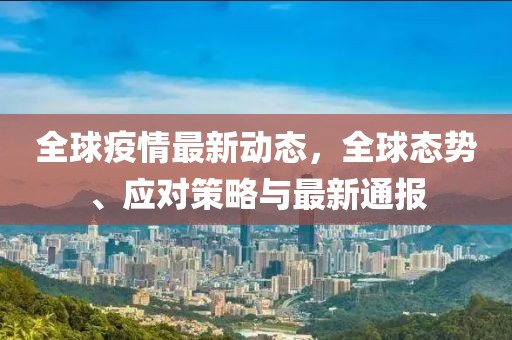 全球疫情最新动态，全球态势、应对策略与最新通报