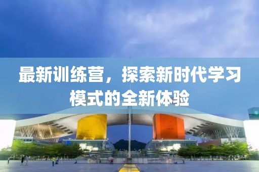 最新训练营，探索新时代学习模式的全新体验