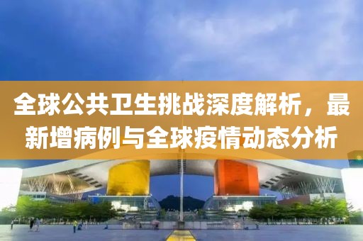 全球公共卫生挑战深度解析，最新增病例与全球疫情动态分析
