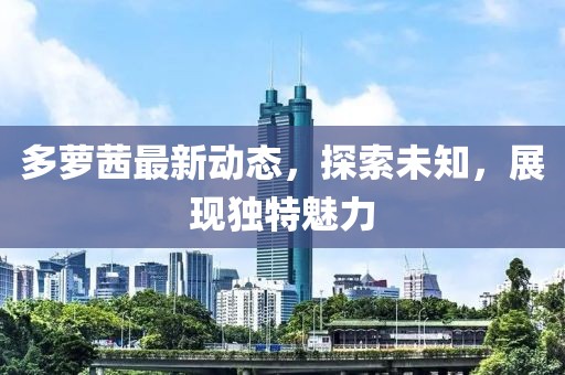 多萝茜最新动态，探索未知，展现独特魅力